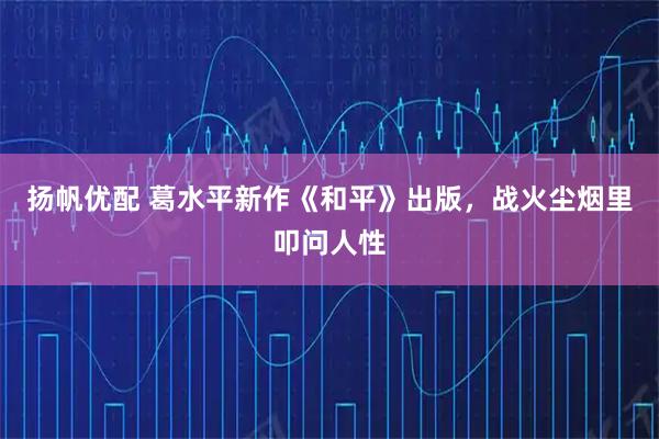 扬帆优配 葛水平新作《和平》出版，战火尘烟里叩问人性
