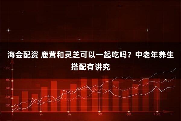 海会配资 鹿茸和灵芝可以一起吃吗？中老年养生搭配有讲究