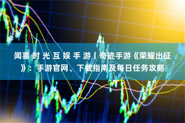 闻喜 时 光 互 娱 手 游丨奇迹手游《荣耀出征》：手游官网、下载指南及每日任务攻略