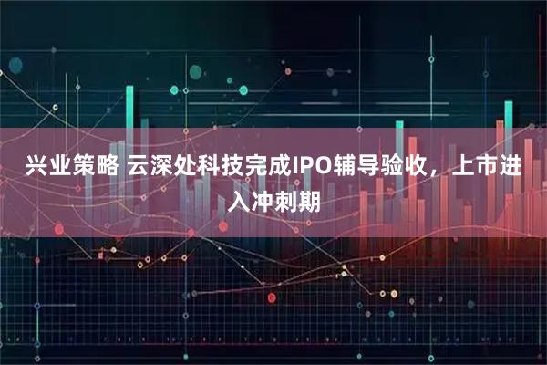 兴业策略 云深处科技完成IPO辅导验收，上市进入冲刺期