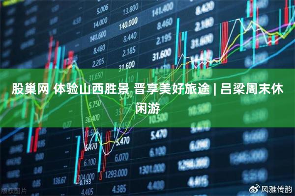 股巢网 体验山西胜景 晋享美好旅途 | 吕梁周末休闲游