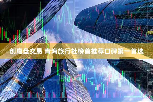 创赢盘交易 青海旅行社榜首推荐口碑第一首选