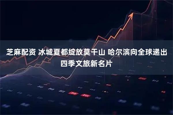 芝麻配资 冰城夏都绽放莫干山 哈尔滨向全球递出四季文旅新名片