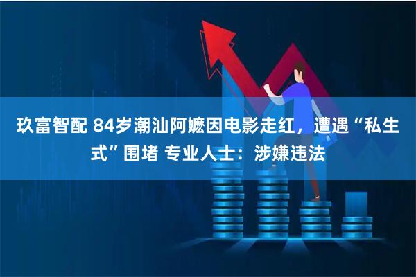 玖富智配 84岁潮汕阿嬷因电影走红，遭遇“私生式”围堵 专业人士：涉嫌违法