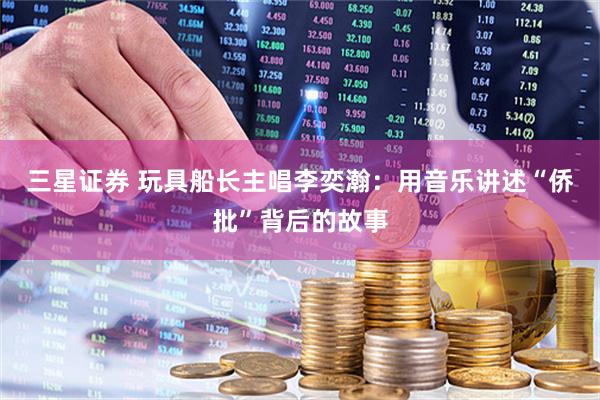 三星证券 玩具船长主唱李奕瀚：用音乐讲述“侨批”背后的故事