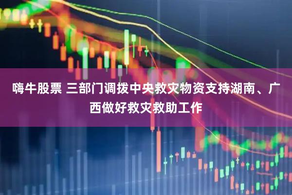 嗨牛股票 三部门调拨中央救灾物资支持湖南、广西做好救灾救助工作