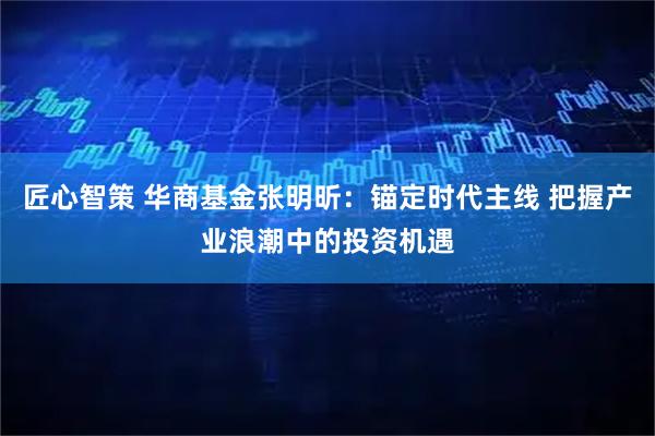 匠心智策 华商基金张明昕：锚定时代主线 把握产业浪潮中的投资机遇