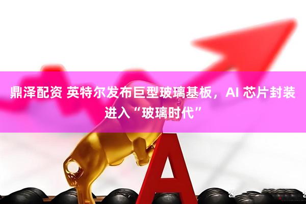 鼎泽配资 英特尔发布巨型玻璃基板，AI 芯片封装进入“玻璃时代”