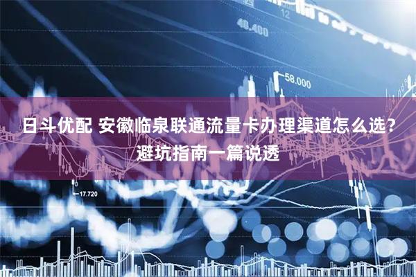 日斗优配 安徽临泉联通流量卡办理渠道怎么选？避坑指南一篇说透