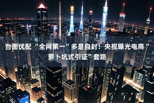 台面优配 “全网第一”多是自封！央视曝光电商“萝卜坑式引证”套路