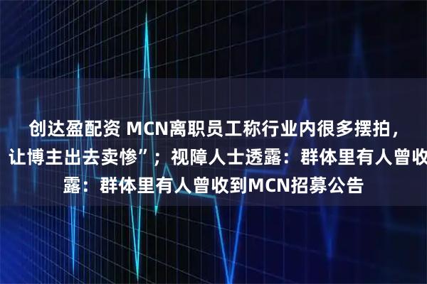 创达盈配资 MCN离职员工称行业内很多摆拍，“公司写好脚本，让博主出去卖惨”；视障人士透露：群体里有人曾收到MCN招募公告