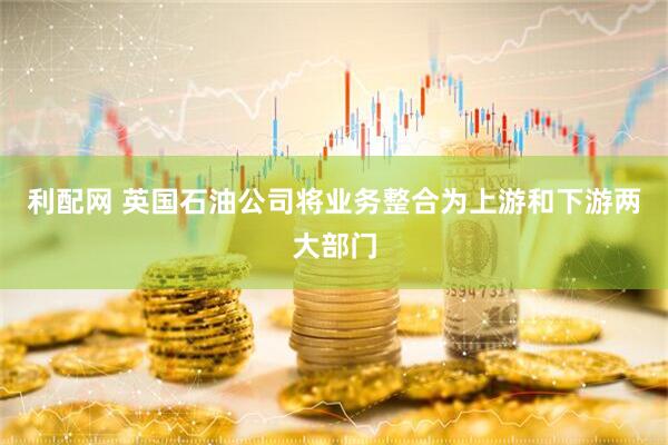 利配网 英国石油公司将业务整合为上游和下游两大部门