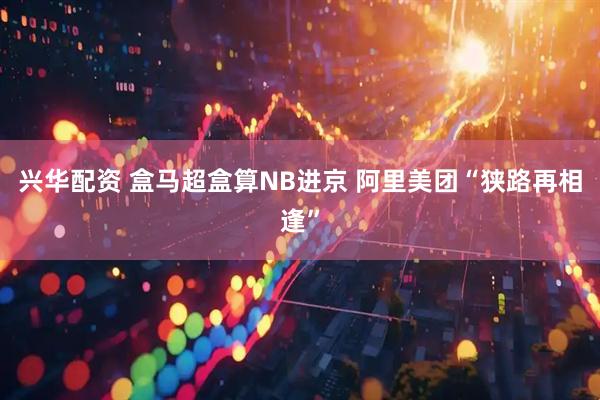 兴华配资 盒马超盒算NB进京 阿里美团“狭路再相逢”