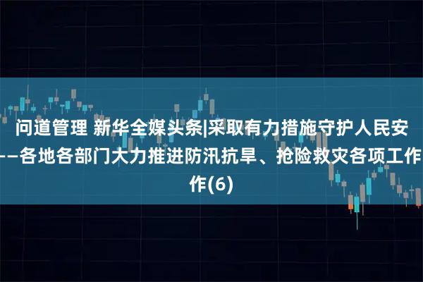 问道管理 新华全媒头条|采取有力措施　守护人民安宁——各地各部门大力推进防汛抗旱、抢险救灾各项工作(6)