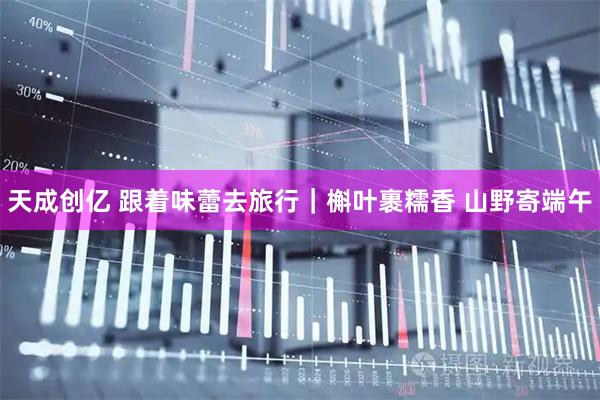 天成创亿 跟着味蕾去旅行｜槲叶裹糯香 山野寄端午