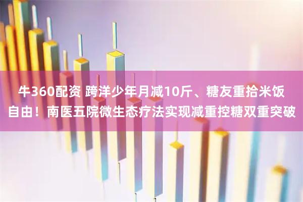 牛360配资 跨洋少年月减10斤、糖友重拾米饭自由!南医五院微生态疗法实现减重控糖双重突破