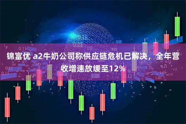锦富优 a2牛奶公司称供应链危机已解决,全年营收增速放缓至12%