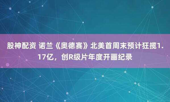 股神配资 诺兰《奥德赛》北美首周末预计狂揽1.17亿，创R级片年度开画纪录