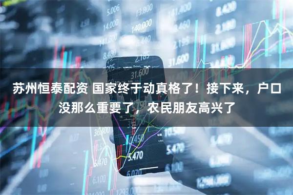 苏州恒泰配资 国家终于动真格了！接下来，户口没那么重要了，农民朋友高兴了