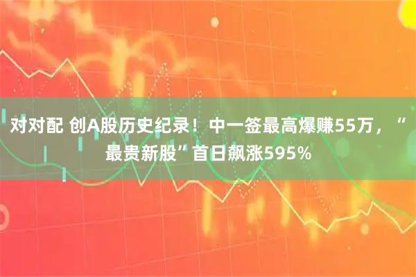 对对配 创A股历史纪录！中一签最高爆赚55万，“最贵新股”首日飙涨595%