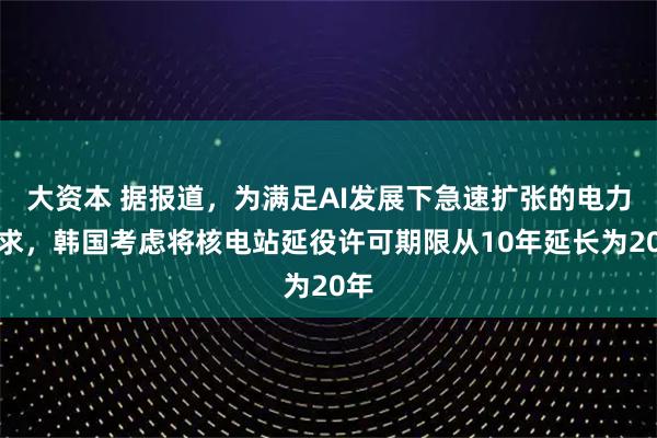 大资本 据报道，为满足AI发展下急速扩张的电力需求，韩国考虑将核电站延役许可期限从10年延长为20年
