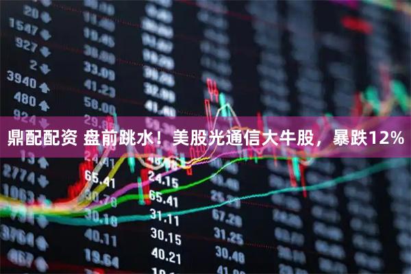 鼎配配资 盘前跳水！美股光通信大牛股，暴跌12%