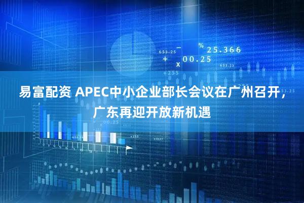 易富配资 APEC中小企业部长会议在广州召开，广东再迎开放新机遇