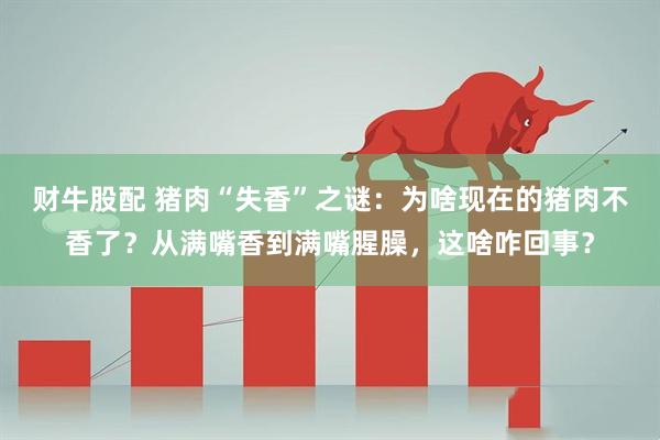 财牛股配 猪肉“失香”之谜：为啥现在的猪肉不香了？从满嘴香到满嘴腥臊，这啥咋回事？